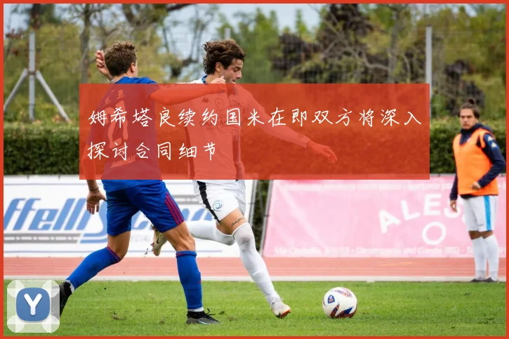 姆希塔良续约国米在即双方将深入探讨合同细节