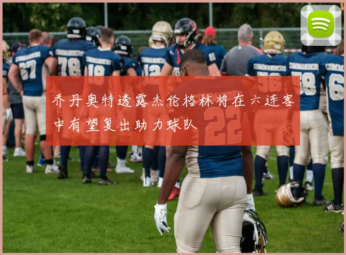 乔丹奥特透露杰伦格林将在六连客中有望复出助力球队
