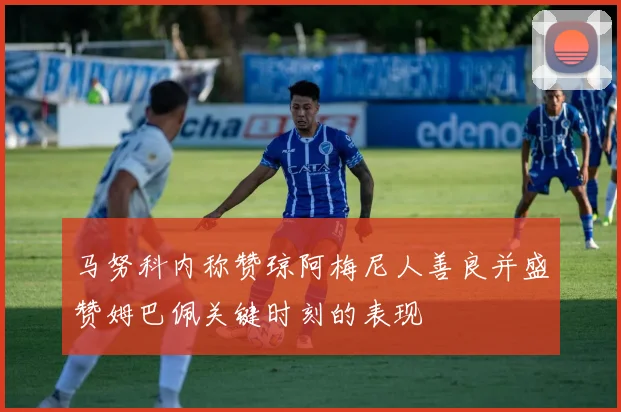 马努科内称赞琼阿梅尼人善良并盛赞姆巴佩关键时刻的表现