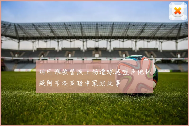 姆巴佩被替换上场遭球迷嘘声他怀疑阿韦洛亚暗中策划此事