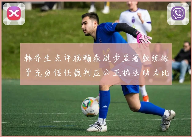 韩乔生点评杨瀚森进步显著教练给予充分信任裁判应公正执法助力比赛发展