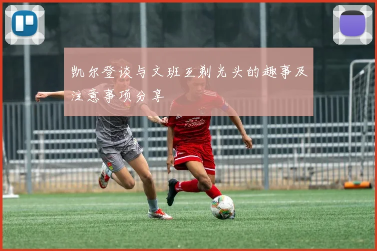 凯尔登谈与文班互剃光头的趣事及注意事项分享