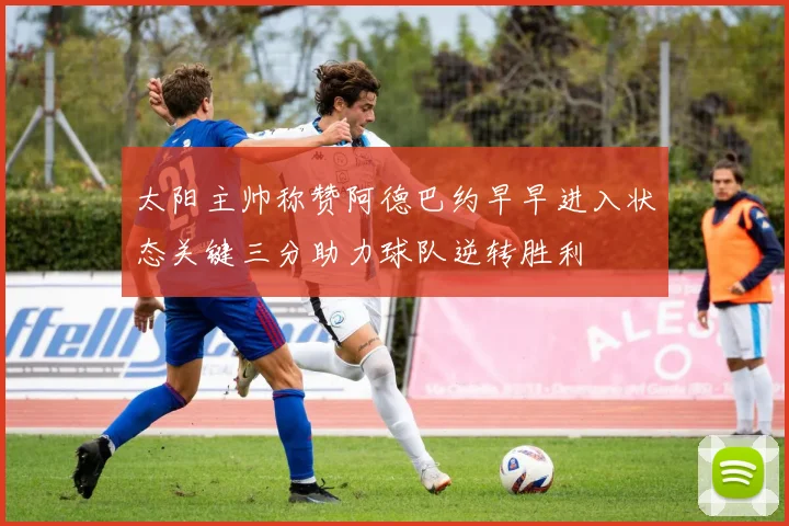 太阳主帅称赞阿德巴约早早进入状态关键三分助力球队逆转胜利