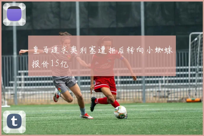 皇马追求奥利塞遭拒后转向小蜘蛛报价15亿