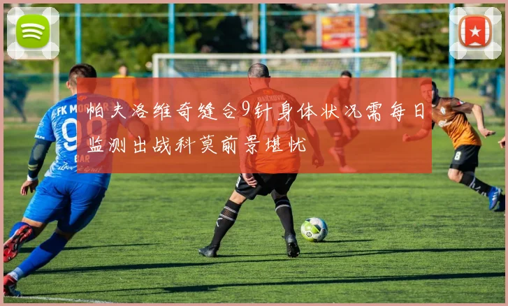 帕夫洛维奇缝合9针身体状况需每日监测出战科莫前景堪忧