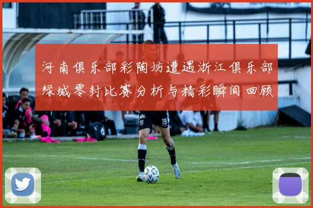河南俱乐部彩陶坊遭遇浙江俱乐部绿城零封比赛分析与精彩瞬间回顾