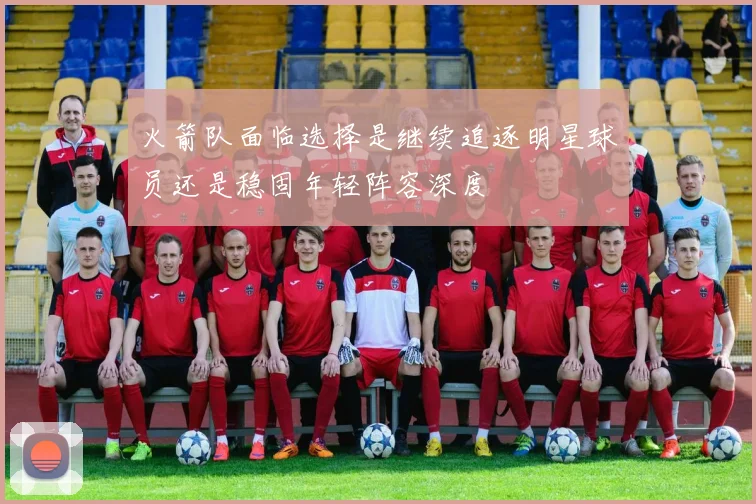 火箭队面临选择是继续追逐明星球员还是稳固年轻阵容深度