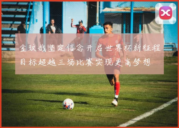 金玟哉坚定信念开启世界杯新征程目标超越三场比赛实现更高梦想