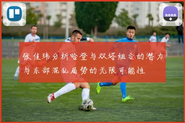 张佳玮分析哈登与双塔组合的潜力与东部混乱局势的无限可能性