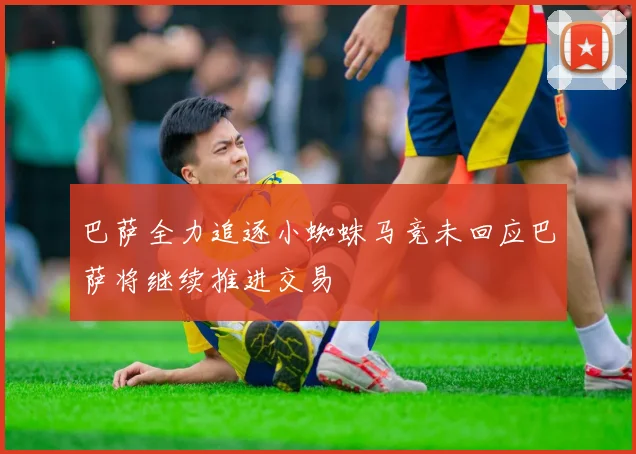 巴萨全力追逐小蜘蛛马竞未回应巴萨将继续推进交易