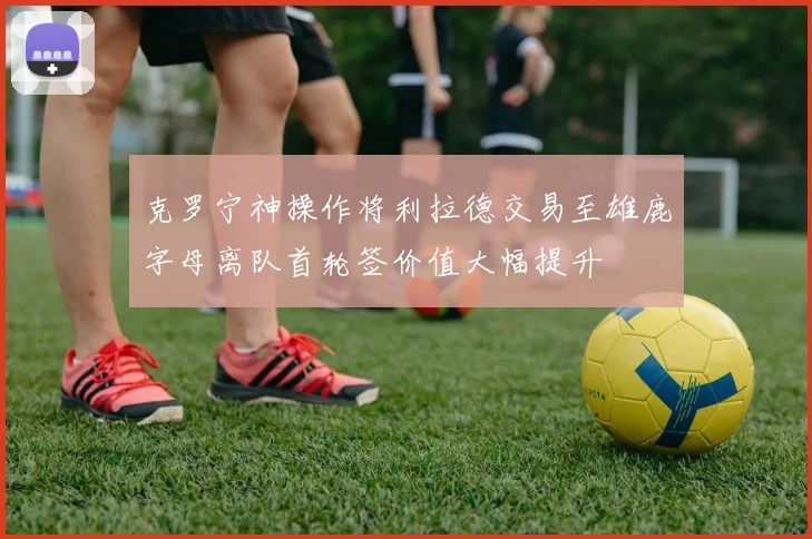 克罗宁神操作将利拉德交易至雄鹿字母离队首轮签价值大幅提升