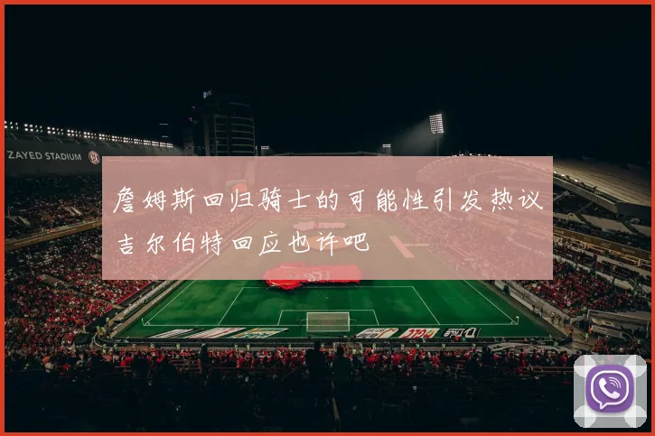 詹姆斯回归骑士的可能性引发热议吉尔伯特回应也许吧
