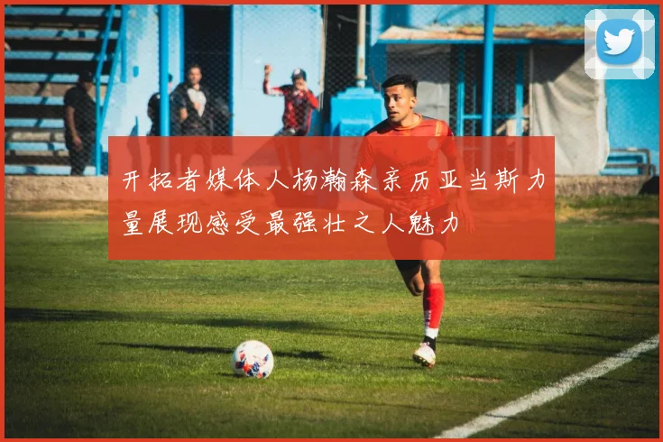 开拓者媒体人杨瀚森亲历亚当斯力量展现感受最强壮之人魅力
