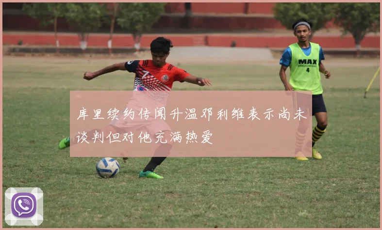 库里续约传闻升温邓利维表示尚未谈判但对他充满热爱