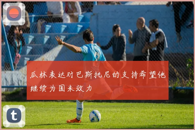 瓜林表达对巴斯托尼的支持希望他继续为国米效力