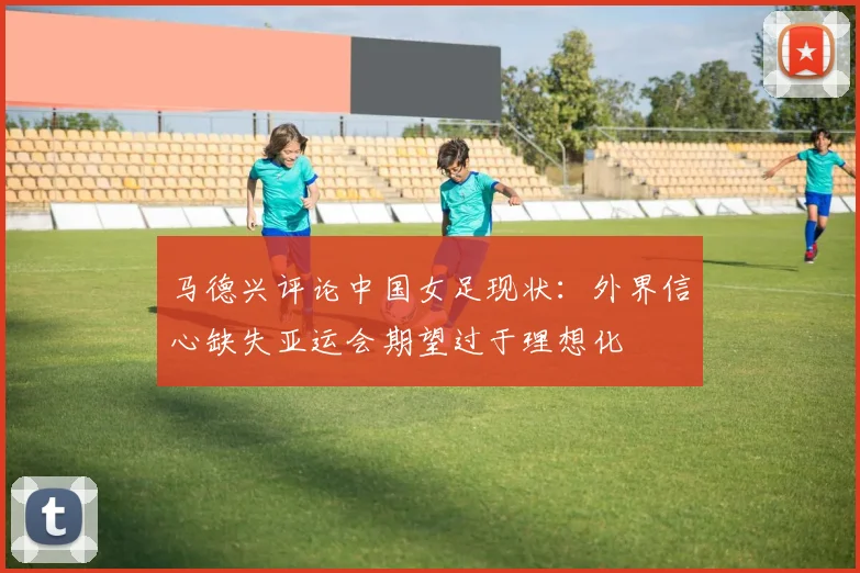 马德兴评论中国女足现状：外界信心缺失亚运会期望过于理想化