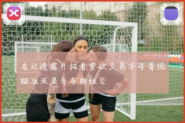名记透露开拓者曾欲交易字母哥现瞄准浓眉与布朗组合