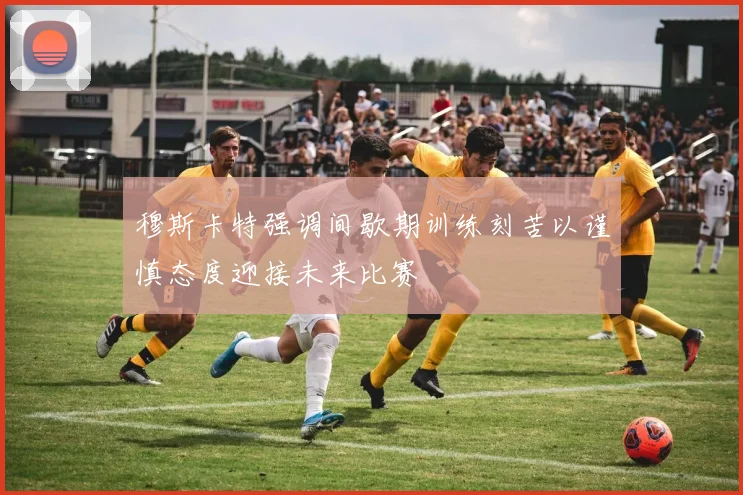 穆斯卡特强调间歇期训练刻苦以谨慎态度迎接未来比赛