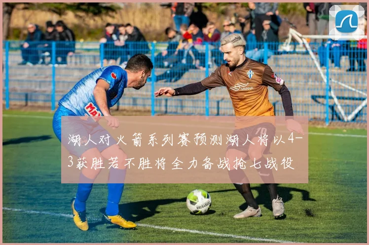 湖人对火箭系列赛预测湖人将以4-3获胜若不胜将全力备战抢七战役