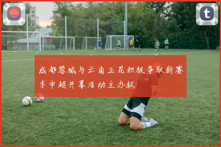 成都蓉城与云南玉昆积极争取新赛季中超开幕活动主办权