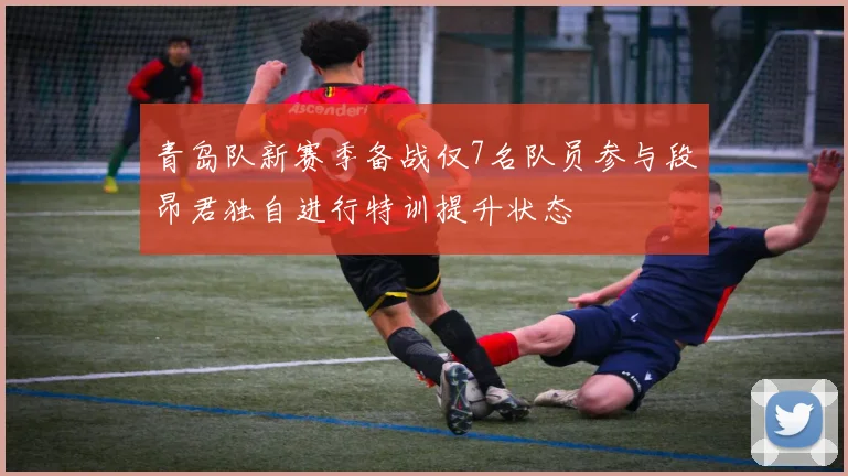 青岛队新赛季备战仅7名队员参与段昂君独自进行特训提升状态