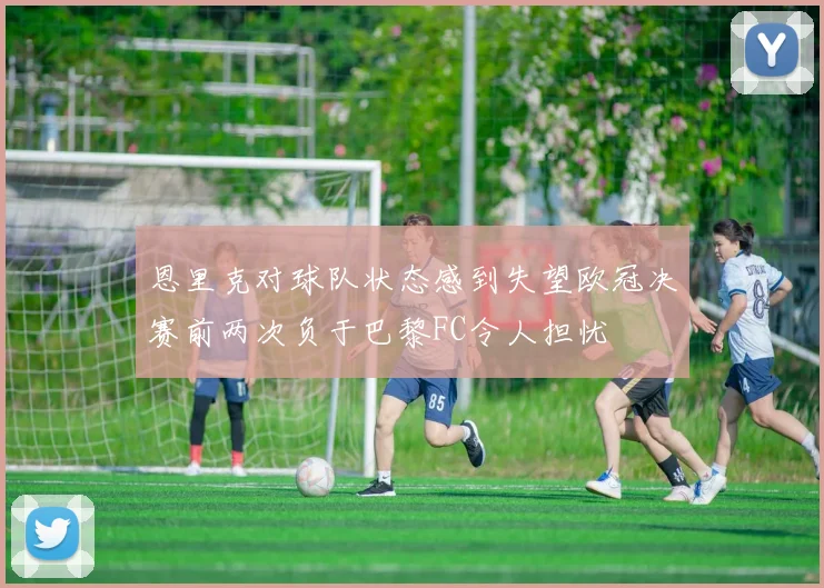恩里克对球队状态感到失望欧冠决赛前两次负于巴黎FC令人担忧