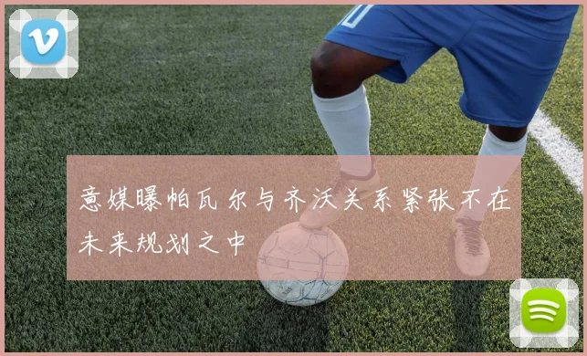 意媒曝帕瓦尔与齐沃关系紧张不在未来规划之中