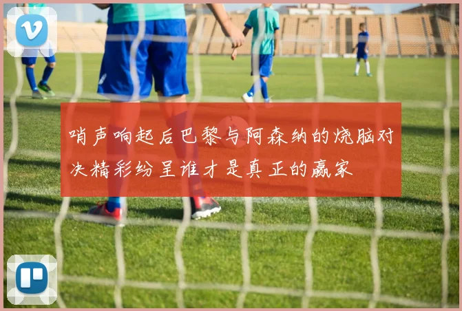 哨声响起后巴黎与阿森纳的烧脑对决精彩纷呈谁才是真正的赢家