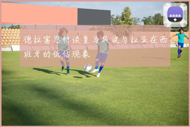 德拉富恩特谈皇马风波与拉亚在西班牙的低估现象